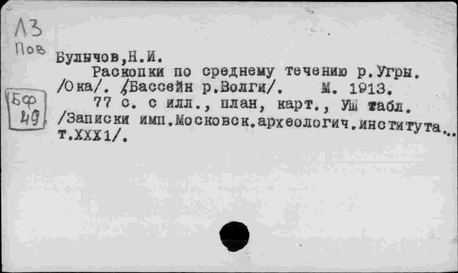 ﻿Булычев,Н.И.
Раскопки по среднему течению р.Угры. /Ока/. /Бассейн р.Волги/. М. 1913.
77 с. с илл., план, карт., ущ »абл.
. ______,______,
[ /Записки имп.ііосковсн.археологии,института
TeXXXl/ф	•**